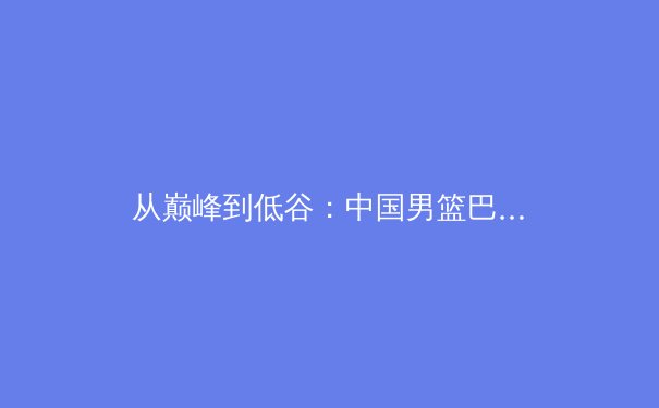 从巅峰到低谷：中国男篮巴黎奥运资格赛失利背后的结构性反思 - 3
