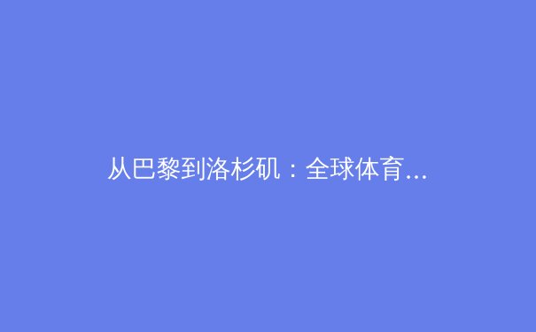 从巴黎到洛杉矶：全球体育格局重塑与中国竞技新坐标 - 3